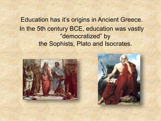 Education has it’s origins in Ancient Greece.
In the 5th century BCE, education was vastly
“democratized” by
the Sophists, Plato and Isocrates.
 