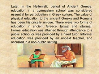 Later, in the Hellenistic period of Ancient Greece,
education in a gymnasium school was considered
essential for participation in Greek culture. The value of
physical education to the ancient Greeks and Romans
has been historically unique. There were two forms of
education in ancient Greece: formal and informal.
Formal education was attained through attendance to a
public school or was provided by a hired tutor. Informal
education was provided by an unpaid teacher, and
occurred in a non-public setting.
 