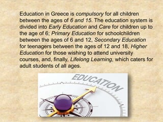  Education in Greece is compulsory for all children
between the ages of 6 and 15. The education system is
divided into Early Education and Care for children up to
the age of 6; Primary Education for schoolchildren
between the ages of 6 and 12, Secondary Education
for teenagers between the ages of 12 and 18, Higher
Education for those wishing to attend university
courses, and, finally, Lifelong Learning, which caters for
adult students of all ages.
 
