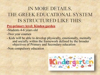 Pre-primary level: Kinden garden
-Students 4-6 years old
-Two year courses
- Kids will be able to develop physically, emotionally, mentally
and socially within the framework defined by the broader
objectives of Primary and Secondary education
-Non compulsory education
 