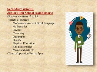Secondary schools:
Junior High School (compulsory)
-Student age from 12 to 15
-Variety of subjects
1. Modern and Ancient Greek language
2. Mathematics
3. Physics
4. Chemistry
5. Geography
6. History
7. Physical Education
8. Religious studies
9. Music and Arts etc
-Time of operation 8am to 2pm
 