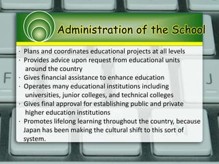 Administration of the School
· Plans and coordinates educational projects at all levels
· Provides advice upon request from educational units
around the country
· Gives financial assistance to enhance education
· Operates many educational institutions including
universities, junior colleges, and technical colleges
· Gives final approval for establishing public and private
higher education institutions
· Promotes lifelong learning throughout the country, because
Japan has been making the cultural shift to this sort of
system.
 