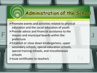 Administration of the School
Promote events and activities related to physical
education and the social education of youth
Provide advice and financial assistance to the
mayors and municipal boards within the
prefecture
Establish or close down kindergartens, upper
secondary schools, special education schools,
special training schools, and miscellaneous
schools
Issue certificates to teachers
 