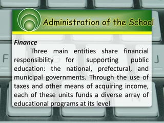 Administration of the School
Finance
Three main entities share financial
responsibility for supporting public
education: the national, prefectural, and
municipal governments. Through the use of
taxes and other means of acquiring income,
each of these units funds a diverse array of
educational programs at its level
 