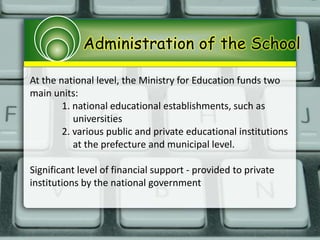 Administration of the School
At the national level, the Ministry for Education funds two
main units:
1. national educational establishments, such as
universities
2. various public and private educational institutions
at the prefecture and municipal level.
Significant level of financial support - provided to private
institutions by the national government
 