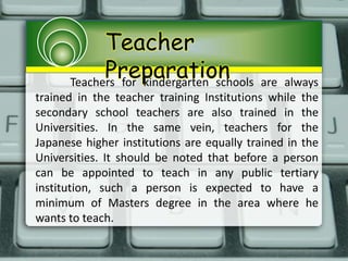 Teacher
PreparationTeachers for kindergarten schools are always
trained in the teacher training Institutions while the
secondary school teachers are also trained in the
Universities. In the same vein, teachers for the
Japanese higher institutions are equally trained in the
Universities. It should be noted that before a person
can be appointed to teach in any public tertiary
institution, such a person is expected to have a
minimum of Masters degree in the area where he
wants to teach.
 