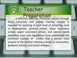 Teacher
PreparationA different teaching certificate earned through
these university and college training courses is
required for teaching at each level of schooling, such
as kindergarten, primary school, lower secondary
school, upper secondary school, and special needs
education Laws and regulations have established the
minimum number of credits that a person must
acquire in the teacher training courses at universities,
graduate schools, and junior colleges.
 