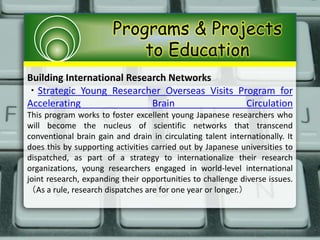 Programs & Projects
to Education
Building International Research Networks
・Strategic Young Researcher Overseas Visits Program for
Accelerating Brain Circulation
This program works to foster excellent young Japanese researchers who
will become the nucleus of scientific networks that transcend
conventional brain gain and drain in circulating talent internationally. It
does this by supporting activities carried out by Japanese universities to
dispatched, as part of a strategy to internationalize their research
organizations, young researchers engaged in world-level international
joint research, expanding their opportunities to challenge diverse issues.
（As a rule, research dispatches are for one year or longer.）
 