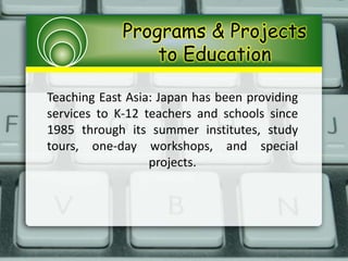 Programs & Projects
to Education
Teaching East Asia: Japan has been providing
services to K-12 teachers and schools since
1985 through its summer institutes, study
tours, one-day workshops, and special
projects.
 