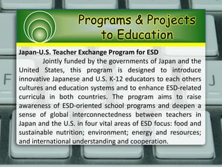 Programs & Projects
to Education
Japan-U.S. Teacher Exchange Program for ESD
Jointly funded by the governments of Japan and the
United States, this program is designed to introduce
innovative Japanese and U.S. K-12 educators to each others
cultures and education systems and to enhance ESD-related
curricula in both countries. The program aims to raise
awareness of ESD-oriented school programs and deepen a
sense of global interconnectedness between teachers in
Japan and the U.S. in four vital areas of ESD focus: food and
sustainable nutrition; environment; energy and resources;
and international understanding and cooperation.
 