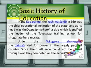 Basic History of
EducationIn the Edo period, the Yushima Seidō in Edo was
the chief educational institution of the state; and at its
head was theDaigaku-no-kami, a title which identified
the leader of the Tokugawa training school for
shogunate bureaucrats.
Under the Tokugawa shogunate,
the daimyō vied for power in the largely pacified
country. Since their influence could not be raised
through war, they competed on the economic field.
 