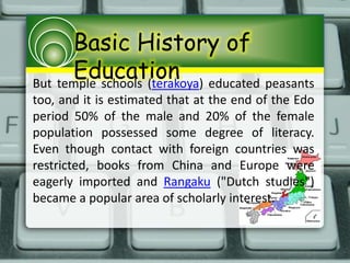 Basic History of
EducationBut temple schools (terakoya) educated peasants
too, and it is estimated that at the end of the Edo
period 50% of the male and 20% of the female
population possessed some degree of literacy.
Even though contact with foreign countries was
restricted, books from China and Europe were
eagerly imported and Rangaku ("Dutch studies")
became a popular area of scholarly interest.
 