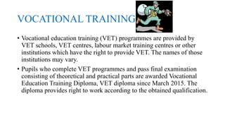 VOCATIONAL TRAINING
• Vocational education training (VET) programmes are provided by
VET schools, VET centres, labour market training centres or other
institutions which have the right to provide VET. The names of those
institutions may vary.
• Pupils who complete VET programmes and pass final examination
consisting of theoretical and practical parts are awarded Vocational
Education Training Diploma, VET diploma since March 2015. The
diploma provides right to work according to the obtained qualification.
 