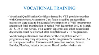VOCATIONAL TRAINING
• Vocational Qualification Certificate issued by VET provider together
with Competences Assessment Certificate issued by an accredited
institution were used to be award after completion of VET programme
and passed final examination in period from December 2012 to March
2015. Up to that period, VET centres diplomas and other educational
documents could be awarded after completion of VET programmes.
• Vocational qualifications awarded after the completion of VET
programmes may vary depending on the programme’s curriculum. As
an examples could be: Environmental protection worker, Painter,
Builder, Plumber, Interior decorator, Bread products baker, etc.
 