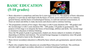 BASIC EDUCATION
(5-10 grades)
• Basic education is compulsory and lasts for 6 years (ages 11 to 17). The purpose of basic education
program is to provide an individual with the basics of moral, socio-cultural and civic maturity,
general literacy and the basics of technological literacy, to cultivate national consciousness, to
foster an intent and ability to make decisions and choices and to continue learning.
• The programme consists of two stages: first stage is with 4 years duration (5th – 8th grades) and
the second stage is with 2 years duration (9th – 10th grades, I-II grades in gymnasium). The
purpose of first stage is to integrate the basics of knowledge, abilities and skills. The second stage
is oriented to education of abstract thinking.
Since the 9th grade (I grade in gymnasium), student can choose subjects or modules of subjects
depending on abilities and interests. The second foreign language is compulsory since 6th grade
but can be started to learn in the 5th grade too.
• Basic (lower secondary) education is offered by basic schools, pre-gymnasiums, special schools,
etc.
• Pupils who complete basic education are awarded Basic Education Certificate. The certificate
provides right to upper secondary education or vocational training programmes.
 