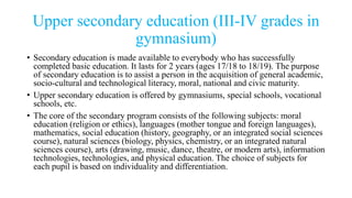 Upper secondary education (III-IV grades in
gymnasium)
• Secondary education is made available to everybody who has successfully
completed basic education. It lasts for 2 years (ages 17/18 to 18/19). The purpose
of secondary education is to assist a person in the acquisition of general academic,
socio-cultural and technological literacy, moral, national and civic maturity.
• Upper secondary education is offered by gymnasiums, special schools, vocational
schools, etc.
• The core of the secondary program consists of the following subjects: moral
education (religion or ethics), languages (mother tongue and foreign languages),
mathematics, social education (history, geography, or an integrated social sciences
course), natural sciences (biology, physics, chemistry, or an integrated natural
sciences course), arts (drawing, music, dance, theatre, or modern arts), information
technologies, technologies, and physical education. The choice of subjects for
each pupil is based on individuality and differentiation.
 