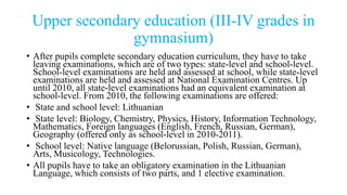 Upper secondary education (III-IV grades in
gymnasium)
• After pupils complete secondary education curriculum, they have to take
leaving examinations, which are of two types: state-level and school-level.
School-level examinations are held and assessed at school, while state-level
examinations are held and assessed at National Examination Centres. Up
until 2010, all state-level examinations had an equivalent examination at
school-level. From 2010, the following examinations are offered:
• State and school level: Lithuanian
• State level: Biology, Chemistry, Physics, History, Information Technology,
Mathematics, Foreign languages (English, French, Russian, German),
Geography (offered only as school-level in 2010-2011).
• School level: Native language (Belorussian, Polish, Russian, German),
Arts, Musicology, Technologies.
• All pupils have to take an obligatory examination in the Lithuanian
Language, which consists of two parts, and 1 elective examination.
 
