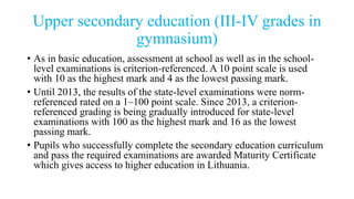 Upper secondary education (III-IV grades in
gymnasium)
• As in basic education, assessment at school as well as in the school-
level examinations is criterion-referenced. A 10 point scale is used
with 10 as the highest mark and 4 as the lowest passing mark.
• Until 2013, the results of the state-level examinations were norm-
referenced rated on a 1–100 point scale. Since 2013, a criterion-
referenced grading is being gradually introduced for state-level
examinations with 100 as the highest mark and 16 as the lowest
passing mark.
• Pupils who successfully complete the secondary education curriculum
and pass the required examinations are awarded Maturity Certificate
which gives access to higher education in Lithuania.
 
