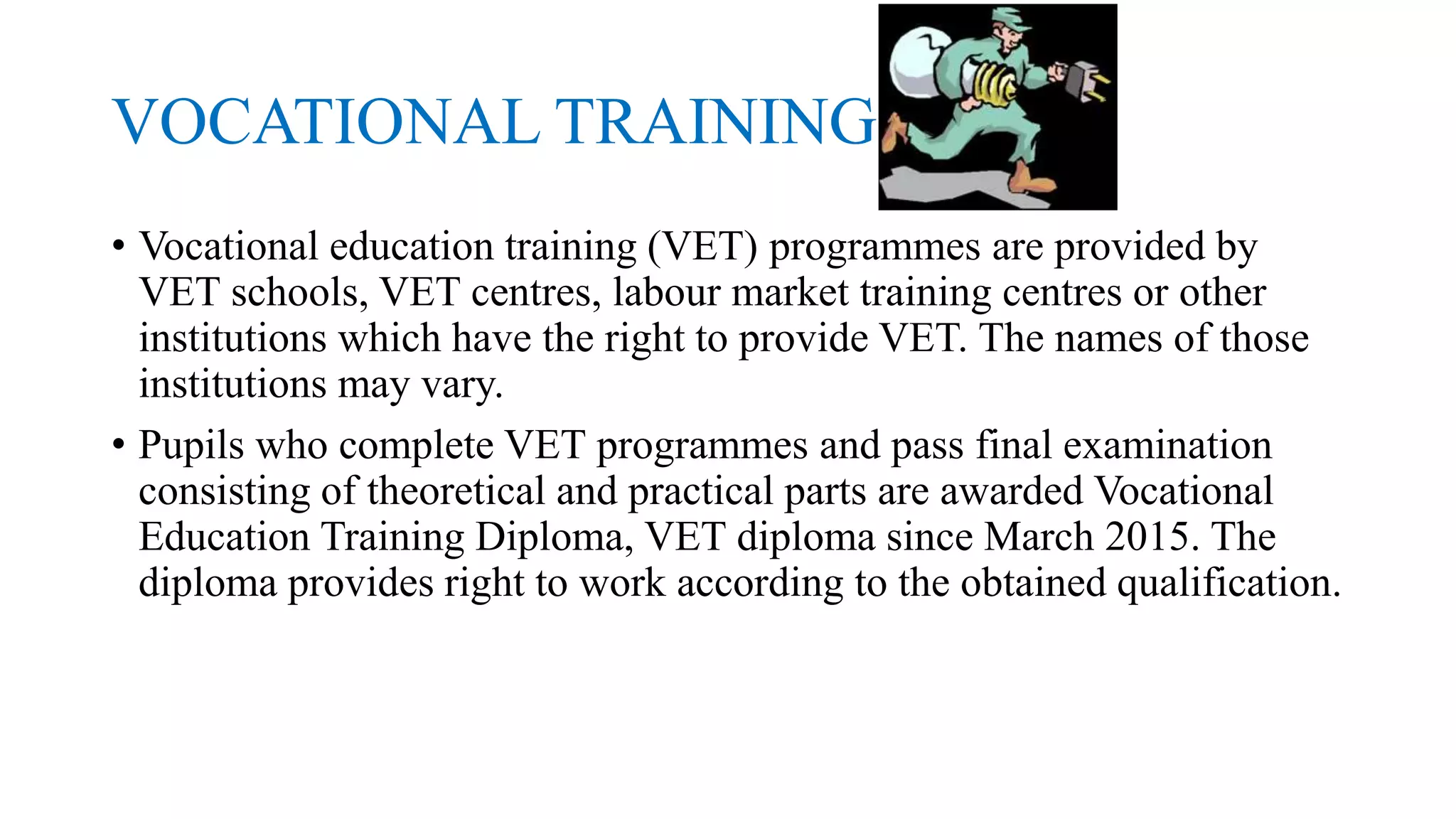 VOCATIONAL TRAINING
• Vocational education training (VET) programmes are provided by
VET schools, VET centres, labour market training centres or other
institutions which have the right to provide VET. The names of those
institutions may vary.
• Pupils who complete VET programmes and pass final examination
consisting of theoretical and practical parts are awarded Vocational
Education Training Diploma, VET diploma since March 2015. The
diploma provides right to work according to the obtained qualification.
 
