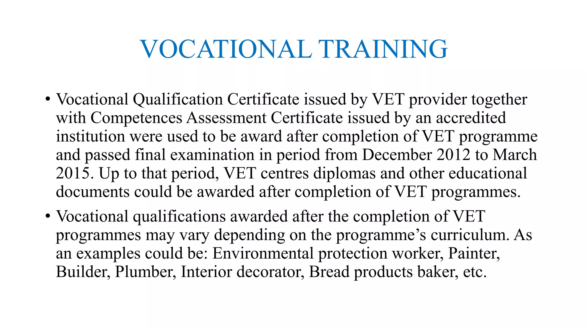 VOCATIONAL TRAINING
• Vocational Qualification Certificate issued by VET provider together
with Competences Assessment Certificate issued by an accredited
institution were used to be award after completion of VET programme
and passed final examination in period from December 2012 to March
2015. Up to that period, VET centres diplomas and other educational
documents could be awarded after completion of VET programmes.
• Vocational qualifications awarded after the completion of VET
programmes may vary depending on the programme’s curriculum. As
an examples could be: Environmental protection worker, Painter,
Builder, Plumber, Interior decorator, Bread products baker, etc.
 
