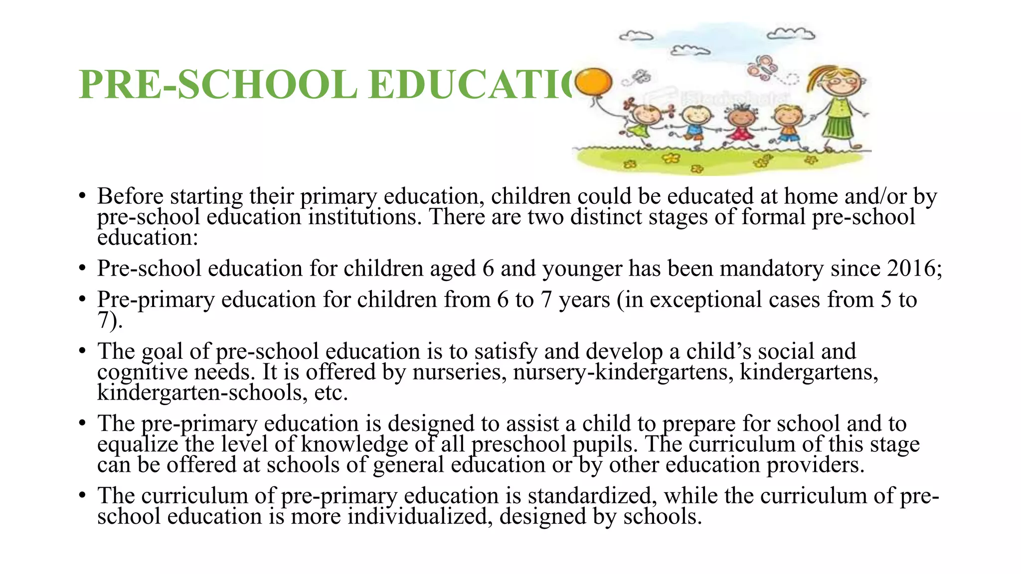 PRE-SCHOOL EDUCATION
• Before starting their primary education, children could be educated at home and/or by
pre-school education institutions. There are two distinct stages of formal pre-school
education:
• Pre-school education for children aged 6 and younger has been mandatory since 2016;
• Pre-primary education for children from 6 to 7 years (in exceptional cases from 5 to
7).
• The goal of pre-school education is to satisfy and develop a child’s social and
cognitive needs. It is offered by nurseries, nursery-kindergartens, kindergartens,
kindergarten-schools, etc.
• The pre-primary education is designed to assist a child to prepare for school and to
equalize the level of knowledge of all preschool pupils. The curriculum of this stage
can be offered at schools of general education or by other education providers.
• The curriculum of pre-primary education is standardized, while the curriculum of pre-
school education is more individualized, designed by schools.
 