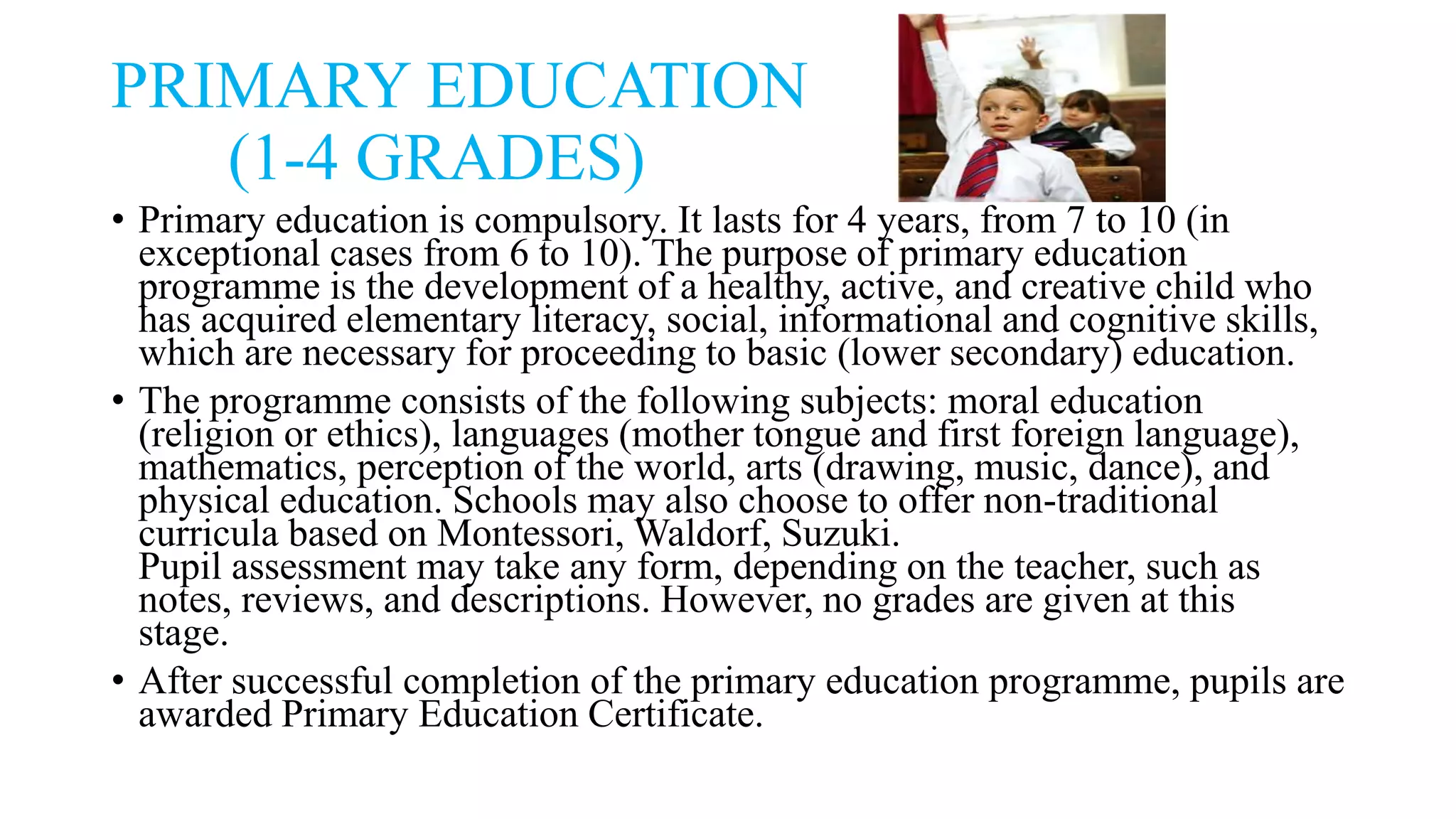 PRIMARY EDUCATION
(1-4 GRADES)
• Primary education is compulsory. It lasts for 4 years, from 7 to 10 (in
exceptional cases from 6 to 10). The purpose of primary education
programme is the development of a healthy, active, and creative child who
has acquired elementary literacy, social, informational and cognitive skills,
which are necessary for proceeding to basic (lower secondary) education.
• The programme consists of the following subjects: moral education
(religion or ethics), languages (mother tongue and first foreign language),
mathematics, perception of the world, arts (drawing, music, dance), and
physical education. Schools may also choose to offer non-traditional
curricula based on Montessori, Waldorf, Suzuki.
Pupil assessment may take any form, depending on the teacher, such as
notes, reviews, and descriptions. However, no grades are given at this
stage.
• After successful completion of the primary education programme, pupils are
awarded Primary Education Certificate.
 