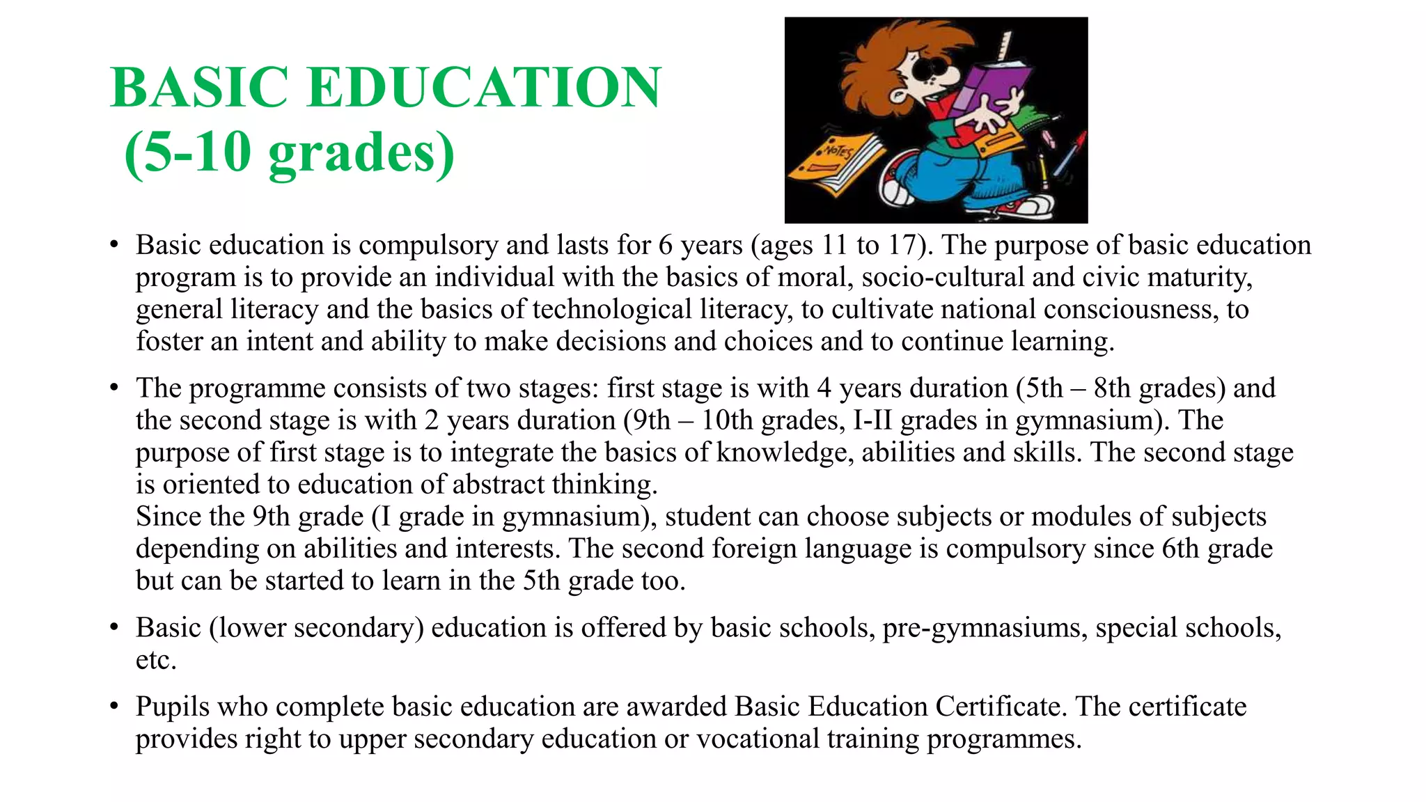 BASIC EDUCATION
(5-10 grades)
• Basic education is compulsory and lasts for 6 years (ages 11 to 17). The purpose of basic education
program is to provide an individual with the basics of moral, socio-cultural and civic maturity,
general literacy and the basics of technological literacy, to cultivate national consciousness, to
foster an intent and ability to make decisions and choices and to continue learning.
• The programme consists of two stages: first stage is with 4 years duration (5th – 8th grades) and
the second stage is with 2 years duration (9th – 10th grades, I-II grades in gymnasium). The
purpose of first stage is to integrate the basics of knowledge, abilities and skills. The second stage
is oriented to education of abstract thinking.
Since the 9th grade (I grade in gymnasium), student can choose subjects or modules of subjects
depending on abilities and interests. The second foreign language is compulsory since 6th grade
but can be started to learn in the 5th grade too.
• Basic (lower secondary) education is offered by basic schools, pre-gymnasiums, special schools,
etc.
• Pupils who complete basic education are awarded Basic Education Certificate. The certificate
provides right to upper secondary education or vocational training programmes.
 