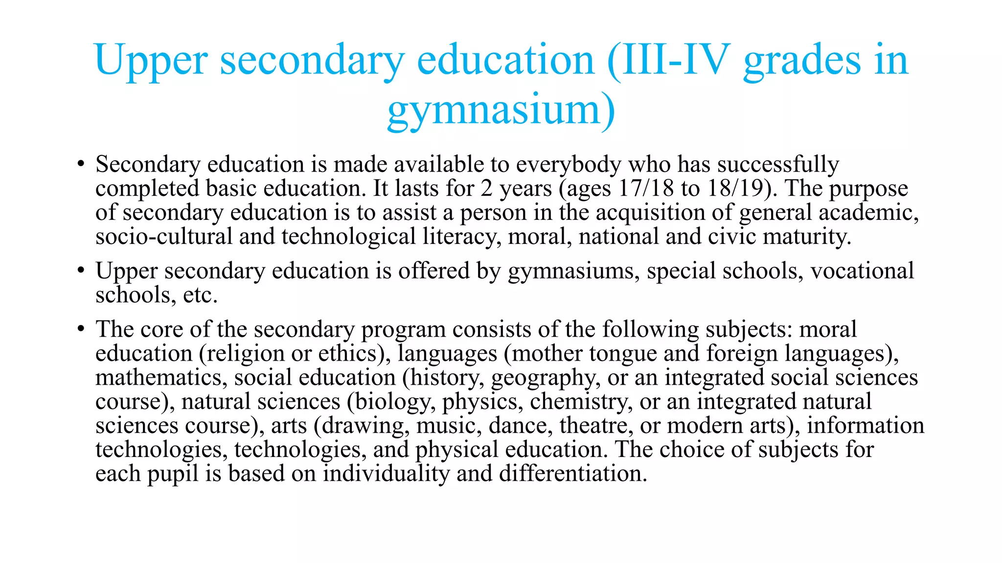 Upper secondary education (III-IV grades in
gymnasium)
• Secondary education is made available to everybody who has successfully
completed basic education. It lasts for 2 years (ages 17/18 to 18/19). The purpose
of secondary education is to assist a person in the acquisition of general academic,
socio-cultural and technological literacy, moral, national and civic maturity.
• Upper secondary education is offered by gymnasiums, special schools, vocational
schools, etc.
• The core of the secondary program consists of the following subjects: moral
education (religion or ethics), languages (mother tongue and foreign languages),
mathematics, social education (history, geography, or an integrated social sciences
course), natural sciences (biology, physics, chemistry, or an integrated natural
sciences course), arts (drawing, music, dance, theatre, or modern arts), information
technologies, technologies, and physical education. The choice of subjects for
each pupil is based on individuality and differentiation.
 