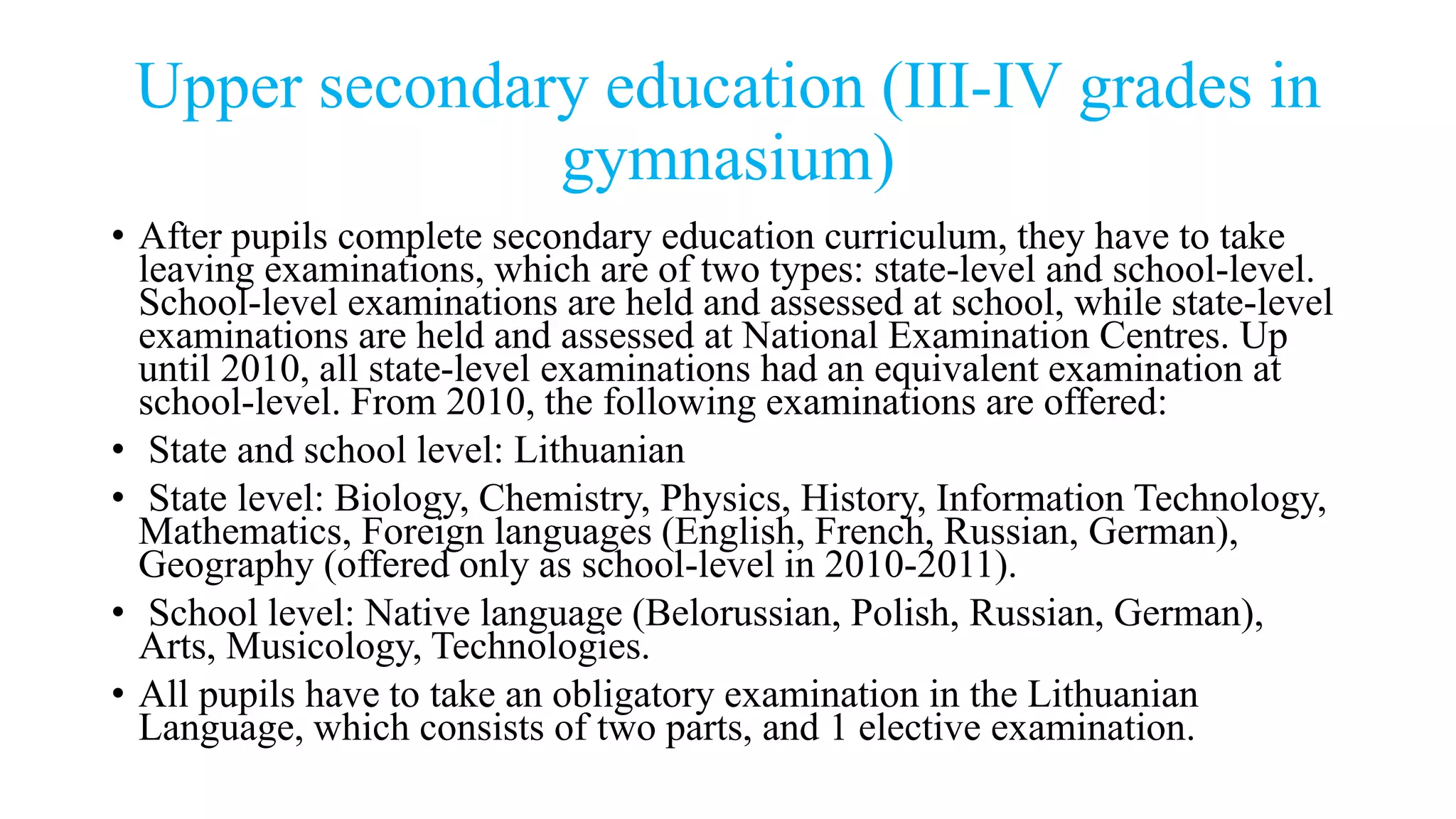 Upper secondary education (III-IV grades in
gymnasium)
• After pupils complete secondary education curriculum, they have to take
leaving examinations, which are of two types: state-level and school-level.
School-level examinations are held and assessed at school, while state-level
examinations are held and assessed at National Examination Centres. Up
until 2010, all state-level examinations had an equivalent examination at
school-level. From 2010, the following examinations are offered:
• State and school level: Lithuanian
• State level: Biology, Chemistry, Physics, History, Information Technology,
Mathematics, Foreign languages (English, French, Russian, German),
Geography (offered only as school-level in 2010-2011).
• School level: Native language (Belorussian, Polish, Russian, German),
Arts, Musicology, Technologies.
• All pupils have to take an obligatory examination in the Lithuanian
Language, which consists of two parts, and 1 elective examination.
 