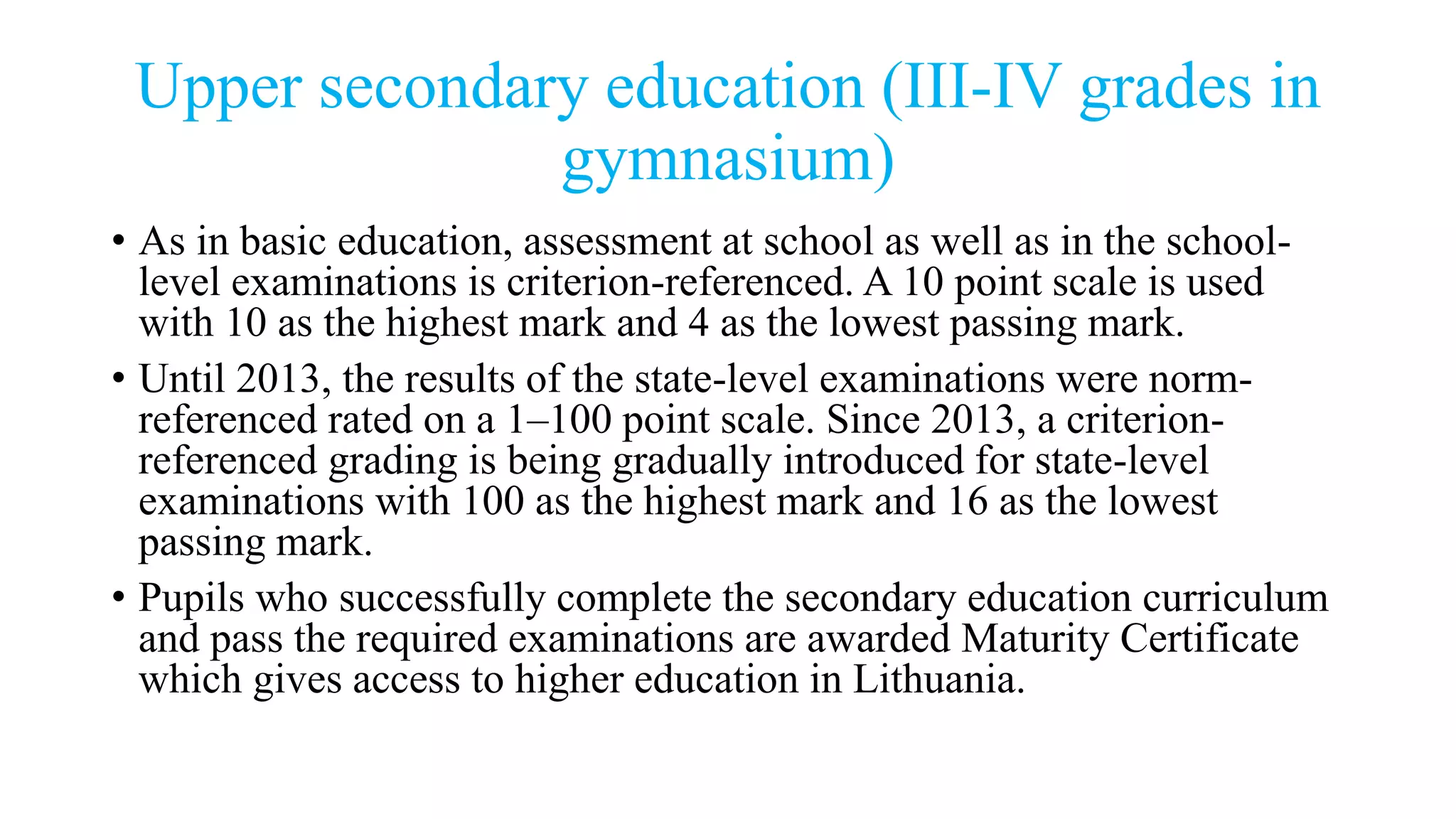 Upper secondary education (III-IV grades in
gymnasium)
• As in basic education, assessment at school as well as in the school-
level examinations is criterion-referenced. A 10 point scale is used
with 10 as the highest mark and 4 as the lowest passing mark.
• Until 2013, the results of the state-level examinations were norm-
referenced rated on a 1–100 point scale. Since 2013, a criterion-
referenced grading is being gradually introduced for state-level
examinations with 100 as the highest mark and 16 as the lowest
passing mark.
• Pupils who successfully complete the secondary education curriculum
and pass the required examinations are awarded Maturity Certificate
which gives access to higher education in Lithuania.
 