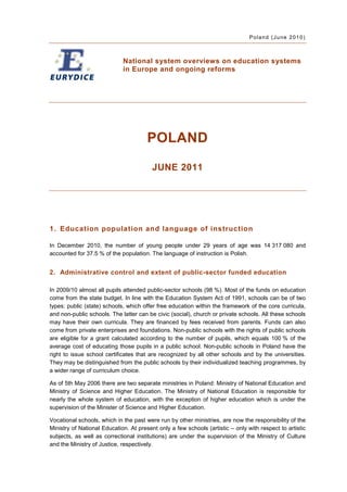Poland (June 2010)



                             National system overviews on education systems
                             in Europe and ongoing reforms




                                       POLAND

                                         JUNE 2011




1. Education population and language of instruction

In December 2010, the number of young people under 29 years of age was 14 317 080 and
accounted for 37.5 % of the population. The language of instruction is Polish.


2. Administrative control and extent of public-sector funded education

In 2009/10 almost all pupils attended public-sector schools (98 %). Most of the funds on education
come from the state budget. In line with the Education System Act of 1991, schools can be of two
types: public (state) schools, which offer free education within the framework of the core curricula,
and non-public schools. The latter can be civic (social), church or private schools. All these schools
may have their own curricula. They are financed by fees received from parents. Funds can also
come from private enterprises and foundations. Non-public schools with the rights of public schools
are eligible for a grant calculated according to the number of pupils, which equals 100 % of the
average cost of educating those pupils in a public school. Non-public schools in Poland have the
right to issue school certificates that are recognized by all other schools and by the universities.
They may be distinguished from the public schools by their individualized teaching programmes, by
a wider range of curriculum choice.

As of 5th May 2006 there are two separate ministries in Poland: Ministry of National Education and
Ministry of Science and Higher Education. The Ministry of National Education is responsible for
nearly the whole system of education, with the exception of higher education which is under the
supervision of the Minister of Science and Higher Education.

Vocational schools, which in the past were run by other ministries, are now the responsibility of the
Ministry of National Education. At present only a few schools (artistic – only with respect to artistic
subjects, as well as correctional institutions) are under the supervision of the Ministry of Culture
and the Ministry of Justice, respectively.
 