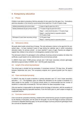 Poland (June 2010)



4. Compulsor y education

(i)     Phases

Children must attend compulsory full-time education for ten years from the age of six. Compulsory
part-time education in the school or out-of-school forms lasts from 16 until 18 years of age.

 Oddział przedszkolny (pre-school class)        6 years of age (5 years from 2011)
 Szkoła podstawowa (6-year primary school)      7-13 years of age (6 years from 2012)
                                                Stage 1 – early school education, 7-10 years of age
                                                Stage 2 – teaching based on separate subjects,
                                                10-13 years of age
 Gimnazjum (3-year lower secondary school)      13-16 years of age
                                                Stage 3 – teaching based on separate subjects

(ii)    Admissions criteria

All pupils attend public school free of charge. The only admission criterion is the age limit (for pre-
school class – to have reached 6 years of age during the calendar year in which compulsory
education starts, for primary school – to have reached 7 years of age). Parents are obliged to
register their children in the school or in kindergartens nearest to their home.

The admission criterion for gimnazjum is the certificate of primary school completion (to obtain this
certificate a pupil needs to sit an external test at the end of primary school).

In 2009/10 there were 13 968 primary schools and 7 224 lower secondary schools (gimnazja),
attended by approximately 2 234900 and 1 322100 pupils respectively.

(iii)   Length of the school day/week/year

The school year is divided into two semesters. It comprises minimum 178 days (max. 38 weeks)
between September and June. The compulsory subjects are in general spread over five days a
week.

(iv)    Class size/student grouping

In 2009/10, the ratio of pupils to teachers in primary education was 13:1 and in lower secondary
education – 17:1. The legislation does not define the standards for the number of students in a
class except for the grades 1-3 of primary school where it is recommended that the number of
students in a class does not exceed 26. The main criterion for class composition is age.

Only one teacher is responsible for all subjects at the first stage of instruction, with the exception of
foreign language teaching (specialist teachers). From the fourth year on, each subject is taught by
a specialist teacher.

(v)     Curricular control and content

Core curricula for compulsory teaching, created at the central level by groups of experts appointed
by the Ministry of Education, are the same for all pupils. For the first stage of primary school the
curricula for integrated teaching apply, for the second stage of primary school and gimnazjum there
are curricula for separate subjects.
 