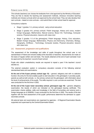 P ol a n d (J un e 2 0 10)

The schools (teachers) can choose the textbooks from a list approved by the Ministry of Education.
They are free to decide the teaching and assessment methods, introduce innovative teaching
methods and choose curricula which are approved by the school head. They can also develop their
own curricula – based on core curricula – and submit them to their school head for approval.

Compulsory subjects:

       •    Stage 1 (grades 1-3, primary school): early school education

       •    Stage 2 (grades 4-6, primary school): Polish language, History and civics, modern
            foreign languages, Mathematics, Natural science, Music/ Art, Technology, Computer
            science, Physical education, lessons with class tutor

       •    Stage 3 (grades 1-3 of the gimnazjum): Polish language, History, Civic education,
            Modern foreign language, Mathematics, Physics and Astronomy, Chemistry, Biology,
            Geography, Art/Music , Technology, Computer studies, Physical education, lessons
            with class tutor

(vi)       Assessment, progression and qualifications

The assessment of the knowledge and skills of pupils throughout the school year is not
standardised in Poland and remains totally at the discretion of teachers. Assessments are made on
the basis of regular written and oral tests. The results obtained at the end of each semester must
be approved by the teachers’ council of each school.

Pupils who obtain unsatisfactory results are required to repeat a year if the teachers’ council
decides so.

The external evaluation system in compulsory education consists of the following external
standardised tests and examinations:

At the end of the 6-year primary school (age 13) – general, obligatory test with no selection
function; the entry for the test enables pupils to start education in the gimnazjum; it provides pupils,
parents as well as both schools, i.e. the primary school and the gimnazjum, with information about
the level of achievements of the pupils. The skills required in core curricula are examined. The test
was conducted for the first time in 2002.

At the end of the 3-year lower secondary school, gimnazjum (age 16) – general, obligatory
examination, the results of which are indicated on the gimnazjum leaving certificate. This
examination checks abilities, skills and knowledge in the field of humanities and science (and a
foreign language as of 2008/09). It was conducted for the first time in 2002. The results of the test
together with the final assessment of the pupils’ performance determine the admission to upper-
secondary schools.

All external tests and examinations are organised by agencies – 8 Regional Examination Boards
supported and supervised by the Central Examination Board.




4                    National system overviews on education systems in Europe and ongoing reforms
 