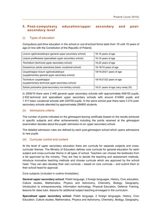 Poland (June 2010)



5. Post-compulsor y                  education/upper          secondar y             and      post-
   secondar y level

(i)     Types of education

Compulsory part-time education in the school or out-of-school forms lasts from 16 until 18 years of
age (in line with the Constitution of the Republic of Poland).

Liceum ogólnokształcące (general upper secondary school)     16-19 years of age
Liceum profilowane (specialised upper secondary school)      16-19 years of age
Technikum (technical upper secondary school)                 16-20 years of age
Zasadnicza szkoła zawodowa (basic vocational school)         16-18/19 years of age
Uzupełniające liceum ogólnokształcące                        18/19-20/21 years of age
(supplementary general upper secondary school)
Technikum uzupełniające                                      18/19-21/22 years of age
(supplementary technical upper secondary school)
Szkoła policealna (post-secondary non-tertiary school)       19-21 years of age (very rarely 20)

In 2009/10 there were 2 446 general upper secondary schools with approximately 658100 pupils,
2 932 technical and specialised upper secondary schools with around 614900 pupils and
1 411 basic vocational schools with 220700 pupils. In the same school year there were 3 210 post-
secondary schools attended by approximately 284800 students.

(ii)    Admissions criteria

The number of points indicated on the gimnazjum leaving certificate (based on the results achieved
in specific subjects and other achievements) including the points received at the gimnazjum
examination decides about the pupils' admission to an upper secondary school.

The detailed admission rules are defined by each post-gimnazjum school which opens admissions
to new pupils.

(iii)   Curricular control and content

At the level of upper secondary education there are curricula for separate subjects and cross-
curricular themes. The Ministry of Education defines core curricula for general education for each
subject and cross-curricular theme in all types of school. Teachers can choose the textbooks from
a list approved by the ministry. They are free to decide the teaching and assessment methods,
introduce innovative teaching methods and choose curricula which are approved by the school
head. They can also develop their own curricula – based on core curricula – and submit them to
their school head for approval.

Core subjects (included in outline timetables):

General upper secondary school: Polish language, 2 foreign languages, History, Civic education,
Culture studies, Mathematics, Physics and Astronomy, Chemistry, Biology, Geography,
Introduction to entrepreneurship, Information technology, Physical Education, Defence Training,
lessons for class tutor, lessons for additional subject teaching envisaged in the curriculum.

Specialised upper secondary school: Polish language, 2 foreign languages, History, Civic
Education, Culture studies, Mathematics, Physics and Astronomy, Chemistry, Biology, Geography,
 