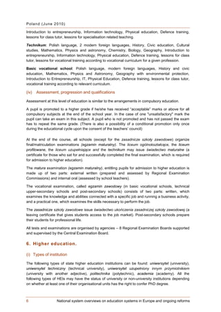 P ol a n d (J un e 2 0 10)

Introduction to entrepreneurship, Information technology, Physical education, Defence training,
lessons for class tutor, lessons for specialisation related teaching.

Technikum: Polish language, 2 modern foreign languages, History, Civic education, Cultural
studies, Mathematics, Physics and astronomy, Chemistry, Biology, Geography, Introduction to
entrepreneurship, Information technology, Physical education, Defence training, lessons for class
tutor, lessons for vocational training according to vocational curriculum for a given profession.

Basic vocational school: Polish language, modern foreign languages, History and civic
education, Mathematics, Physics and Astronomy, Geography with environmental protection,
Introduction to Entrepreneurship, IT, Physical Education, Defence training, lessons for class tutor,
vocational training according to relevant curriculum.

(iv)   Assessment, progression and qualifications

Assessment at this level of education is similar to the arrangements in compulsory education.

A pupil is promoted to a higher grade if he/she has received “acceptable” marks or above for all
compulsory subjects at the end of the school year. In the case of one "unsatisfactory" mark the
pupil can take an exam in this subject. A pupil who is not promoted and has not passed the exam
has to repeat the same grade. (There is also a possibility of a conditional promotion only once
during the educational cycle upon the consent of the teachers’ council)

At the end of the course, all schools (except for the zasadnicze szkoły zawodowe) organize
final/matriculation examinations (egzamin maturalny). The liceum ogólnokształcące, the liceum
profilowane, the liceum uzupełniające and the technikum may issue świadectwo maturalne (a
certificate for those who sat for and successfully completed the final examination, which is required
for admission to higher education).

The matura examination (egzamin maturalny), entitling pupils for admission to higher education is
made up of two parts: external written (prepared and assessed by Regional Examination
Commissions) and internal oral (assessed by school teachers).

The vocational examination, called egzamin zawodowy (in basic vocational schools, technical
upper-secondary schools and post-secondary schools) consists of two parts: written, which
examines the knowledge and abilities connected with a specific job and running a business activity,
and a practical one, which examines the skills necessary to perform the job.

The zasadnicze szkoły zawodowe issue świadectwo ukończenia zasadniczej szkoły zawodowej (a
leaving certificate that gives students access to the job market). Post-secondary schools prepare
their students for professional life.

All tests and examinations are organised by agencies – 8 Regional Examination Boards supported
and supervised by the Central Examination Board.

6. Higher education.

(i) Types of institution

The following types of state higher education institutions can be found: uniwersytet (university),
uniwersytet techniczny (technical university), uniwersytet uzupełniony innym przymiotnikiem
(university with another adjective), politechnika (polytechnic), academia (academy). All the
following types of HEIs may have the status of university or non-university institutions depending
on whether at least one of their organisational units has the right to confer PhD degree.



6                   National system overviews on education systems in Europe and ongoing reforms
 