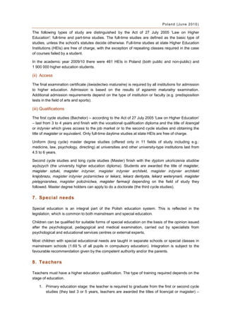 Poland (June 2010)

The following types of study are distinguished by the Act of 27 July 2005 'Law on Higher
Education': full-time and part-time studies. The full-time studies are defined as the basic type of
studies, unless the school's statutes decide otherwise. Full-time studies at state Higher Education
Institutions (HEIs) are free of charge, with the exception of repeating classes required in the case
of courses failed by a student.

In the academic year 2009/10 there were 461 HEIs in Poland (both public and non-public) and
1 900 000 higher education students.

(ii) Access

The final examination certificate (świadectwo maturalne) is required by all institutions for admission
to higher education. Admission is based on the results of egzamin maturalny examination.
Additional admission requirements depend on the type of institution or faculty (e.g. predisposition
tests in the field of arts and sports).

(iii) Qualifications

The first cycle studies (Bachelor) – according to the Act of 27 July 2005 'Law on Higher Education'
– last from 3 to 4 years and finish with the vocational qualification diploma and the title of licencjat
or inżynier which gives access to the job market or to the second cycle studies and obtaining the
title of magister or equivalent. Only full-time daytime studies at state HEIs are free of charge.

Uniform (long cycle) master degree studies (offered only in 11 fields of study including e.g.:
medicine, law, psychology, directing) at universities and other university-type institutions last from
4.5 to 6 years.

Second cycle studies and long cycle studies (Master) finish with the dyplom ukończenia studiów
wyższych (the university higher education diploma). Students are awarded the title of magister,
magister sztuki, magister inżynier, magister inżynier architekt, magister inżynier architekt
krajobrazu, magister inżynier pożarnictwa or lekarz, lekarz dentysta, lekarz weterynarii, magister
pielęgniarstwa, magister położnictwa, magister farmacji depending on the field of study they
followed. Master degree holders can apply to do a doctorate (the third cycle studies).

7. Special needs

Special education is an integral part of the Polish education system. This is reflected in the
legislation, which is common to both mainstream and special education.

Children can be qualified for suitable forms of special education on the basis of the opinion issued
after the psychological, pedagogical and medical examination, carried out by specialists from
psychological and educational services centres or external experts,

Most children with special educational needs are taught in separate schools or special classes in
mainstream schools (1.69 % of all pupils in compulsory education). Integration is subject to the
favourable recommendation given by the competent authority and/or the parents.

8. Teachers

Teachers must have a higher education qualification. The type of training required depends on the
stage of education.

    1. Primary education stage: the teacher is required to graduate from the first or second cycle
       studies (they last 3 or 5 years, teachers are awarded the titles of licencjat or magister) –
 