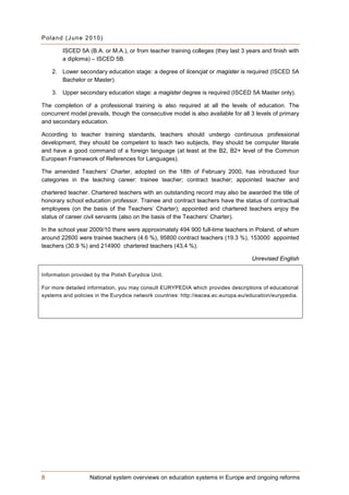 P ol a n d (J un e 2 0 10)

        ISCED 5A (B.A. or M.A.), or from teacher training colleges (they last 3 years and finish with
        a diploma) – ISCED 5B.

    2. Lower secondary education stage: a degree of licencjat or magister is required (ISCED 5A
       Bachelor or Master).

    3. Upper secondary education stage: a magister degree is required (ISCED 5A Master only).

The completion of a professional training is also required at all the levels of education. The
concurrent model prevails, though the consecutive model is also available for all 3 levels of primary
and secondary education.

According to teacher training standards, teachers should undergo continuous professional
development, they should be competent to teach two subjects, they should be computer literate
and have a good command of a foreign language (at least at the B2, B2+ level of the Common
European Framework of References for Languages).

The amended Teachers’ Charter, adopted on the 18th of February 2000, has introduced four
categories in the teaching career: trainee teacher; contract teacher; appointed teacher and

chartered teacher. Chartered teachers with an outstanding record may also be awarded the title of
honorary school education professor. Trainee and contract teachers have the status of contractual
employees (on the basis of the Teachers’ Charter); appointed and chartered teachers enjoy the
status of career civil servants (also on the basis of the Teachers’ Charter).

In the school year 2009/10 there were approximately 494 900 full-time teachers in Poland, of whom
around 22600 were trainee teachers (4.6 %), 95800 contract teachers (19.3 %), 153000 appointed
teachers (30.9 %) and 214900 chartered teachers (43,4 %).

                                                                                   Unrevised English

Information provided by the Polish Eurydice Unit.

For more detailed information, you may consult EURYPEDIA which provides descriptions of educational
systems and policies in the Eurydice network countries: http://eacea.ec.europa.eu/education/eurypedia.




8                   National system overviews on education systems in Europe and ongoing reforms
 