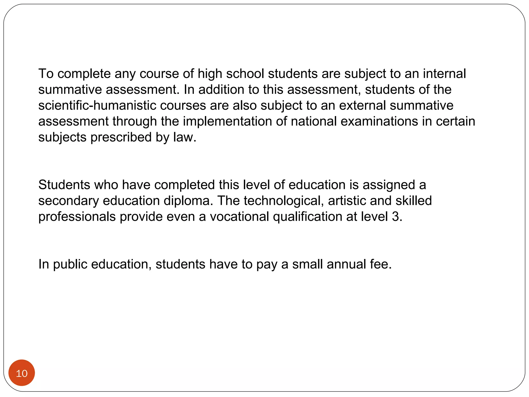 To complete any course of high school students are subject to an internal summative assessment. In addition to this assessment, students of the scientific-humanistic courses are also subject to an external summative assessment through the implementation of national examinations in certain subjects prescribed by law. Students who have completed this level of education is assigned a secondary education diploma. The technological, artistic and skilled professionals provide even a vocational qualification at level 3. In public education, students have to pay a small annual fee. 