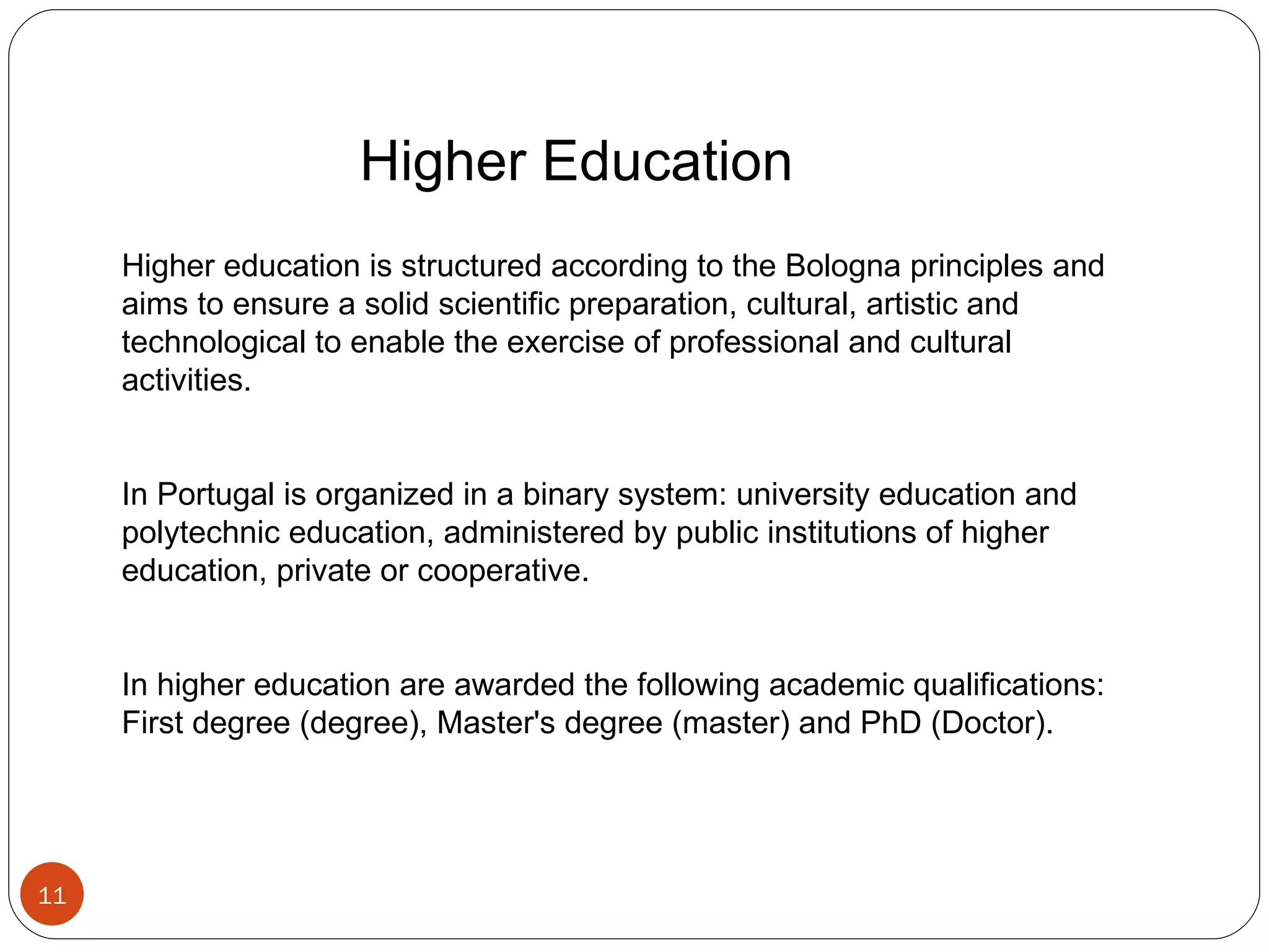   Higher Education Higher education is structured according to the Bologna principles and aims to ensure a solid scientific preparation, cultural, artistic and technological to enable the exercise of professional and cultural activities. In Portugal is organized in a binary system: university education and polytechnic education, administered by public institutions of higher education, private or cooperative. In higher education are awarded the following academic qualifications: First degree (degree), Master's degree (master) and PhD (Doctor). 