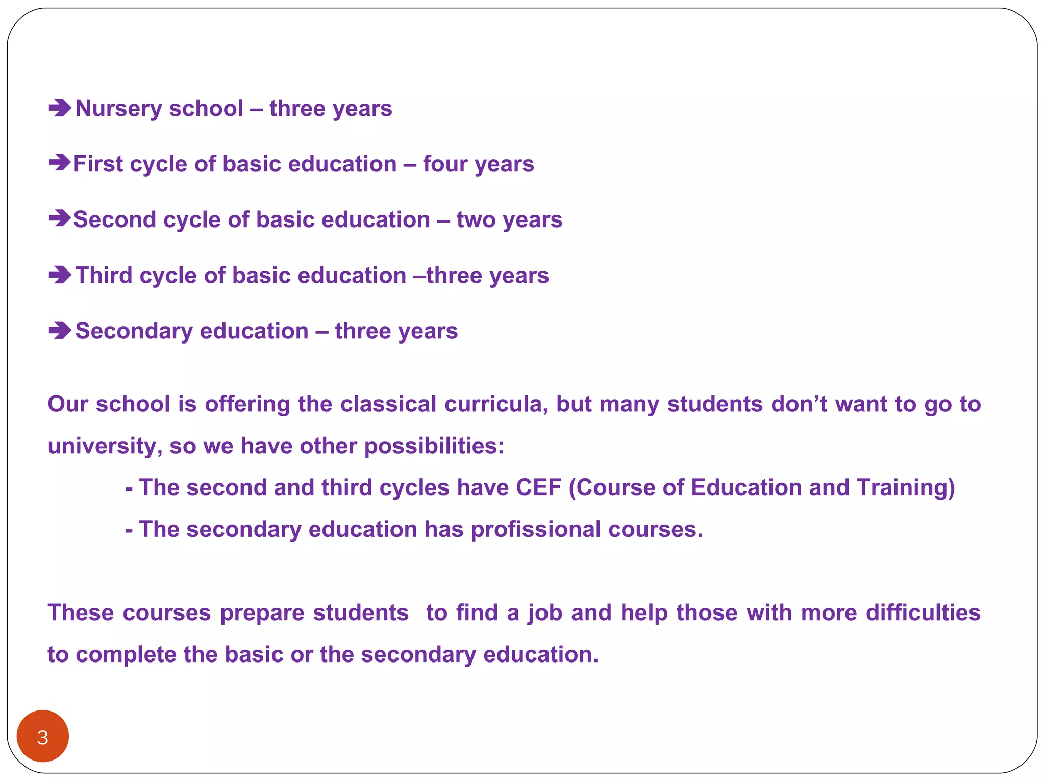  Nursery   school  –  three   years First   cycle   of   basic   education  –  four   years Second   cycle   of   basic   education  –  two   years  Third   cycle   of   basic   education  – three   years  Secondary   education  –  three   years Our   school   is   offering   the   classical  curricula,  but   many   students   don’t   want  to  go  to  university ,  so   we   have   other   possibilities : -  The   second   and   third   cycles   have  CEF ( Course   of   Education   and   Training ) -  The   secondary   education   has  profissional  courses .  These   courses  prepare  students  to  find  a  job   and   help   those   with  more  difficulties  to complete  the   basic   or   the   secondary   education . 