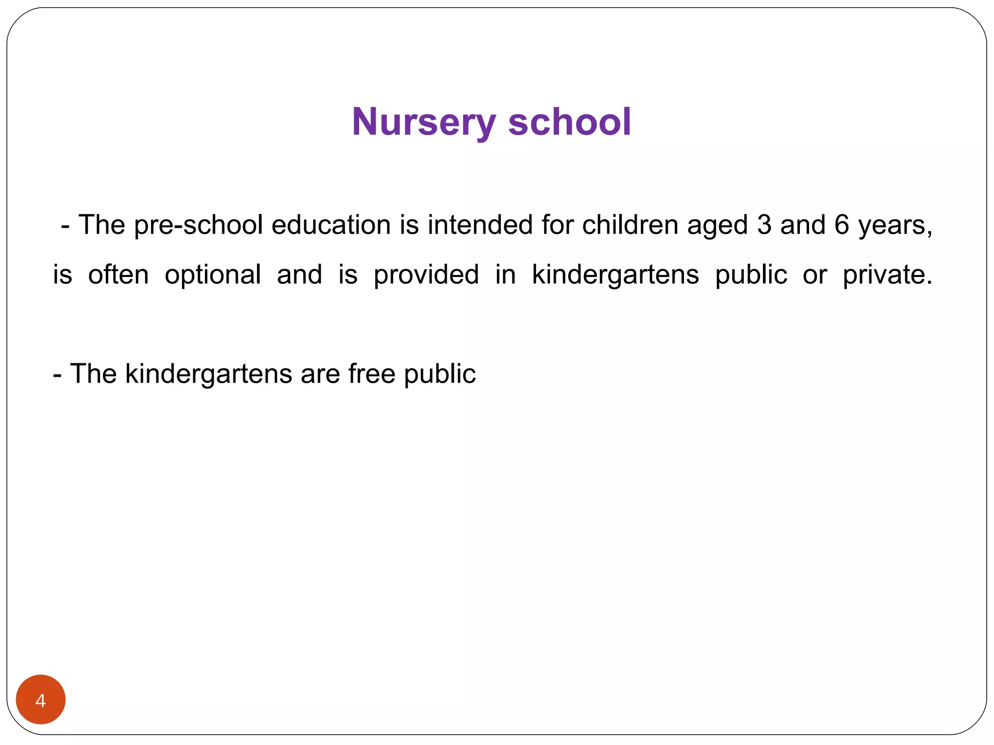 Nursery   school   - The pre-school education is intended for children aged 3 and 6 years, is often optional and is provided in  kindergartens  public or private. - The kindergartens are free public 