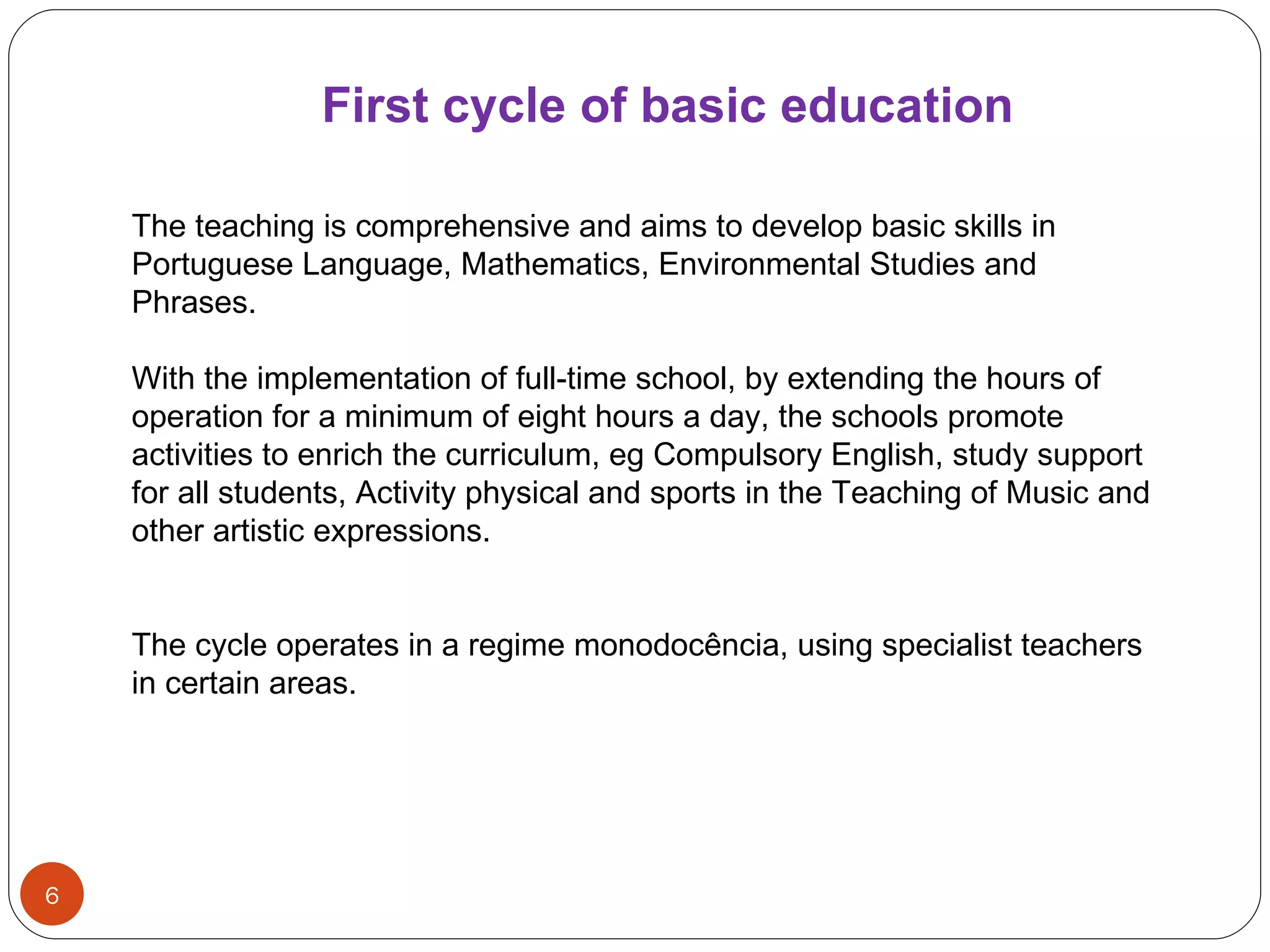 First   cycle   of   basic   education   The teaching is comprehensive and aims to develop basic skills in Portuguese Language, Mathematics, Environmental Studies and Phrases. With the implementation of full-time school, by extending the hours of operation for a minimum of eight hours a day, the schools promote activities to enrich the curriculum, eg Compulsory English, study support for all students, Activity physical and sports in the Teaching of Music and other artistic expressions. The cycle operates in a regime monodocência, using specialist teachers in certain areas. 
