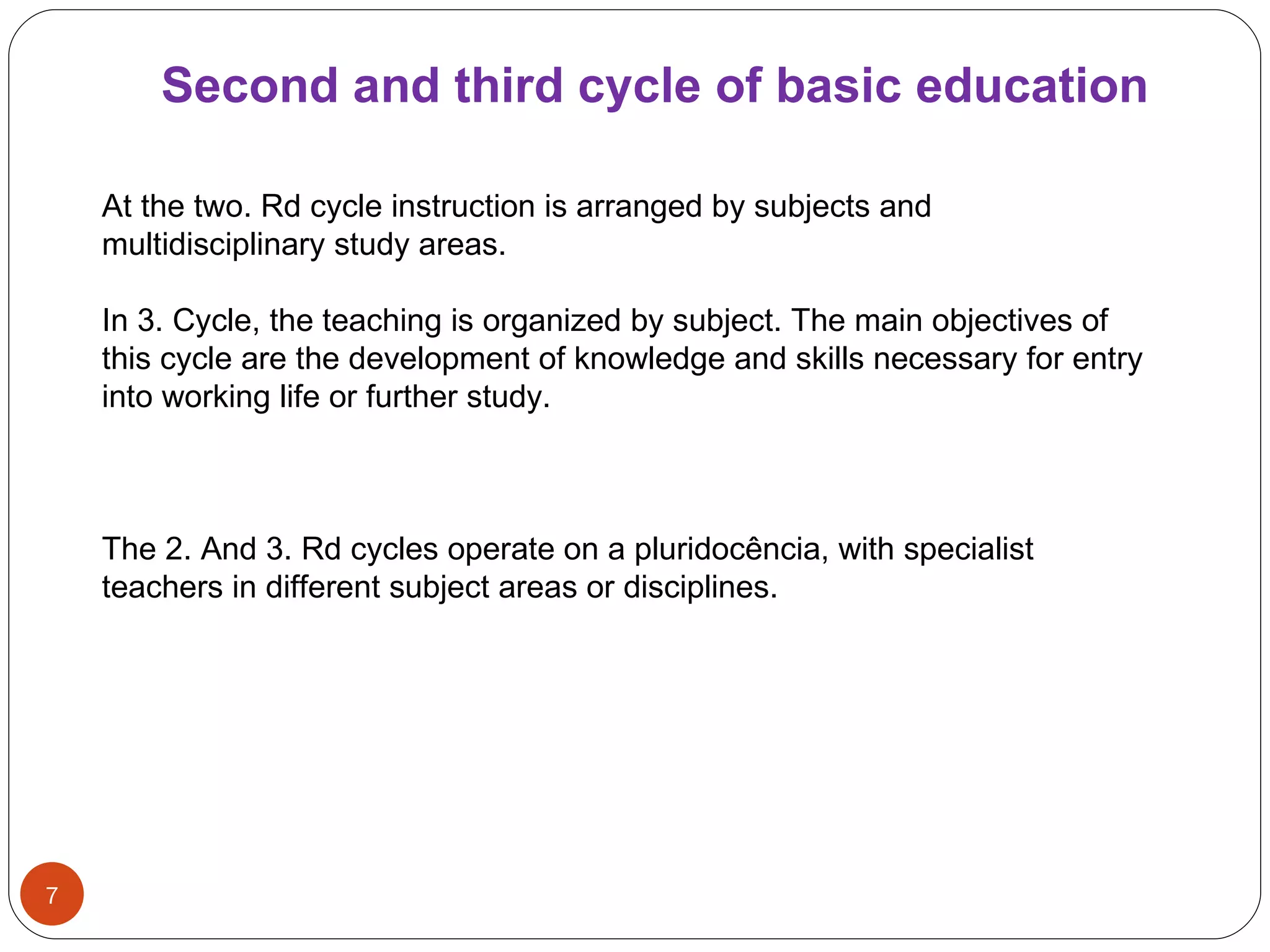 Second and third   cycle   of   basic   education At the two. Rd cycle instruction is arranged by subjects and multidisciplinary study areas. In 3. Cycle, the teaching is organized by subject. The main objectives of this cycle are the development of knowledge and skills necessary for entry into working life or further study. The 2. And 3. Rd cycles operate on a pluridocência, with specialist teachers in different subject areas or disciplines. 