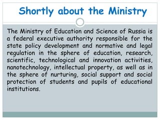 Shortly about the Ministry
The Ministry of Education and Science of Russia is
a federal executive authority responsible for the
state policy development and normative and legal
regulation in the sphere of education, research,
scientific, technological and innovation activities,
nanotechnology, intellectual property, as well as in
the sphere of nurturing, social support and social
protection of students and pupils of educational
institutions.
 