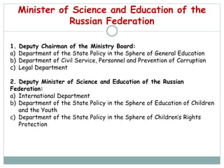 Minister of Science and Education of the
Russian Federation
1. Deputy Chairman of the Ministry Board:
a) Department of the State Policy in the Sphere of General Education
b) Department of Civil Service, Personnel and Prevention of Corruption
c) Legal Department
2. Deputy Minister of Science and Education of the Russian
Federation:
a) International Department
b) Department of the State Policy in the Sphere of Education of Children
and the Youth
c) Department of the State Policy in the Sphere of Children’s Rights
Protection
 