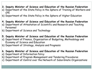 3. Deputy Minister of Science and Education of the Russian Federation
a) Department of the State Policy in the Sphere of Training of Workers and
CPE
b) Department of the State Policy in the Sphere of Higher Education
4. Deputy Minister of Science and Education of the Russian Federation
a) Department of Attestation of Scientific and Research and Teaching
Personnel
b) Department of Science and Technology
5. Deputy Minister of Science and Education of the Russian Federation
a) Department of Finance, Organization of Budgeting, Methodology and
Economy of Science and Education
b) Department of Strategy, Analysis and Prognosis
6. Deputy Minister of Science and Education of the Russian Federation
a) Department of Information Policy
b) Department of Program Management and Tendering Procedures
c) Department of Control over the Network of Subordinate Organizations
 