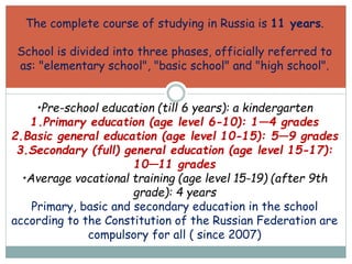 The complete course of studying in Russia is 11 years.
School is divided into three phases, officially referred to
as: "elementary school", "basic school" and "high school".
•Pre-school education (till 6 years): a kindergarten
1.Primary education (age level 6-10): 1—4 grades
2.Basic general education (age level 10-15): 5—9 grades
3.Secondary (full) general education (age level 15-17):
10—11 grades
•Average vocational training (age level 15-19) (after 9th
grade): 4 years
Primary, basic and secondary education in the school
according to the Constitution of the Russian Federation are
compulsory for all ( since 2007)
 