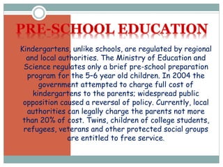 Kindergartens, unlike schools, are regulated by regional
and local authorities. The Ministry of Education and
Science regulates only a brief pre-school preparation
program for the 5–6 year old children. In 2004 the
government attempted to charge full cost of
kindergartens to the parents; widespread public
opposition caused a reversal of policy. Currently, local
authorities can legally charge the parents not more
than 20% of cost. Twins, children of college students,
refugees, veterans and other protected social groups
are entitled to free service.
 