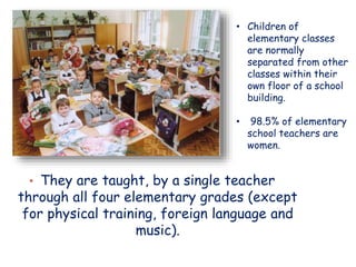 • They are taught, by a single teacher
through all four elementary grades (except
for physical training, foreign language and
music).
• Children of
elementary classes
are normally
separated from other
classes within their
own floor of a school
building.
• 98.5% of elementary
school teachers are
women.
 