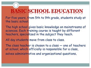 For five years, from 5th to 9th grade, students study at
the basic school.
The high school gives basic knowledge on mainstreams of
sciences. Each training course is taught by different
teachers, specialized in the subject they teach.
All day students move from class to class.
The class teacher is chosen to a class — one of teachers
at school, which officially is responsible for a class,
solves administrative and organizational questions.
BASIC SCHOOL EDUCATION
 